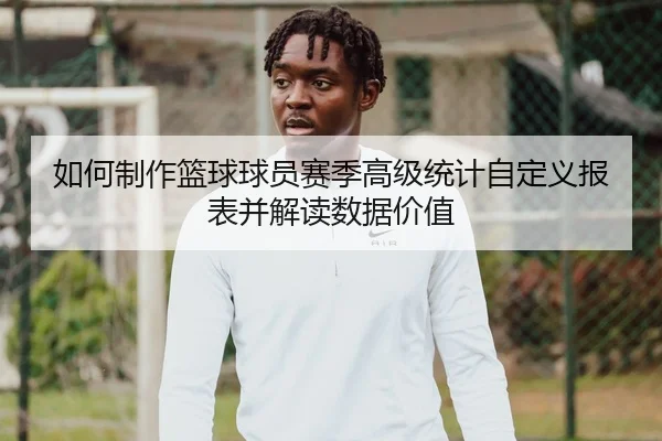 如何制作篮球球员赛季高级统计自定义报表并解读数据价值